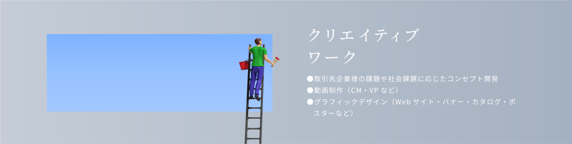 クリエイティブワーク。取引先企業様の課題や社会課題に応じたコンセプト開発。動画制作（cm・vpなど）グラフィックデザイン（Webサイト・バナー・カタログ・ポスターなど）