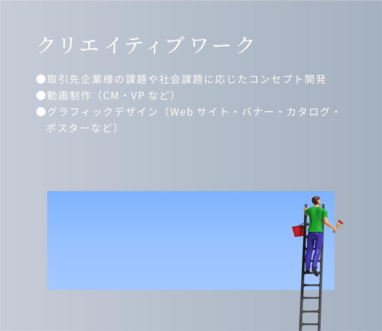 クリエイティブワーク。取引先企業様の課題や社会課題に応じたコンセプト開発。動画制作（cm・vpなど）グラフィックデザイン（Webサイト・バナー・カタログ・ポスターなど）