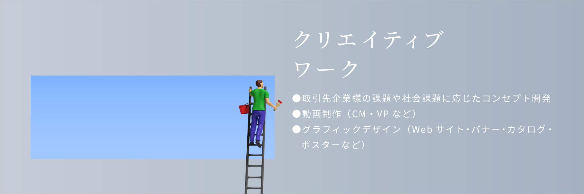 クリエイティブワーク。取引先企業様の課題や社会課題に応じたコンセプト開発。動画制作（cm・vpなど）グラフィックデザイン（Webサイト・バナー・カタログ・ポスターなど）