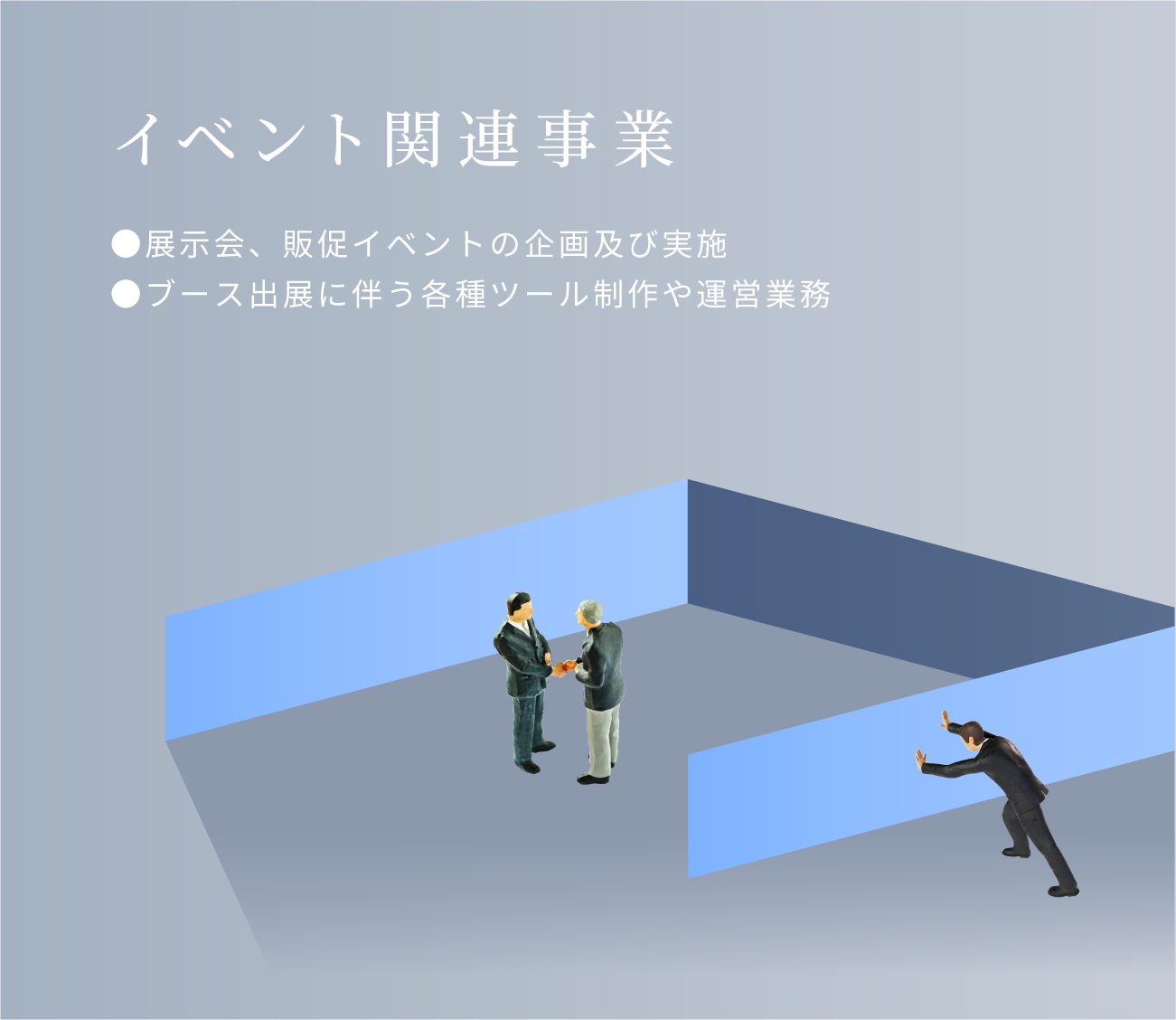 イベント関連事業。展示会、販促イベントの企画及び実施。ブース出展に伴う各種ツール制作や運営業務。