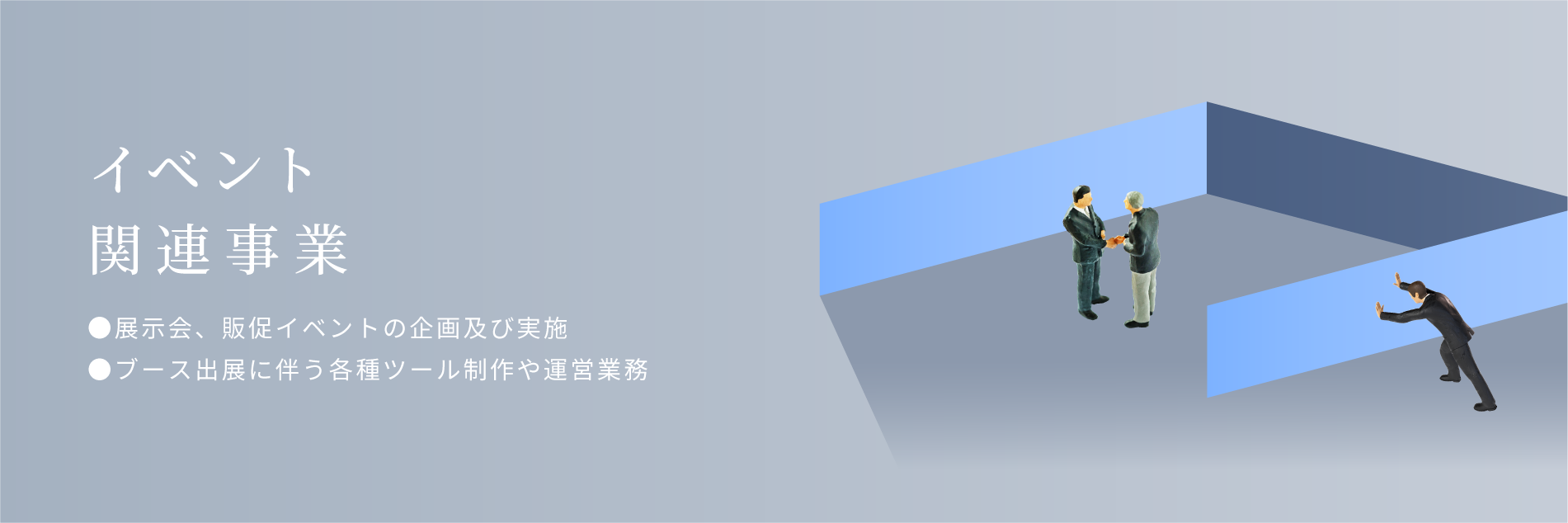 イベント関連事業。展示会、販促イベントの企画及び実施。ブース出展に伴う各種ツール制作や運営業務。