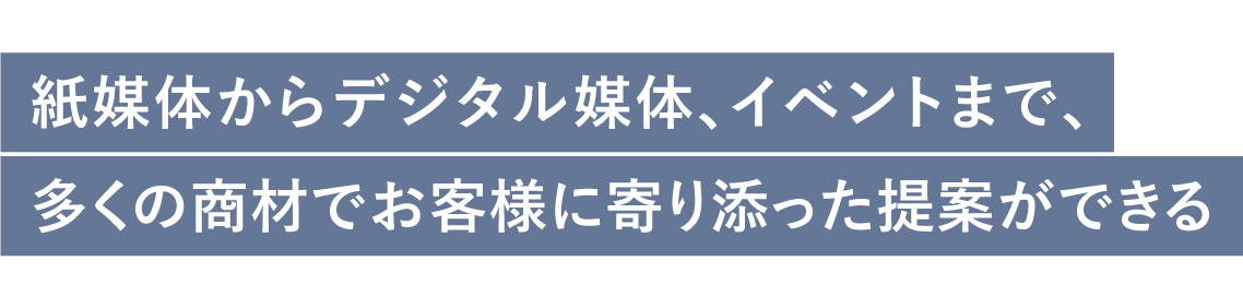 紙媒体からデジタル媒体、イベントまで、多くの商材でお客様に寄り添った提案ができる