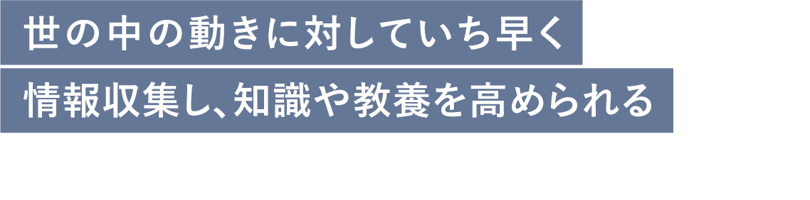 世の中の動きに対していち早く情報収集し、知識や教養を高められる