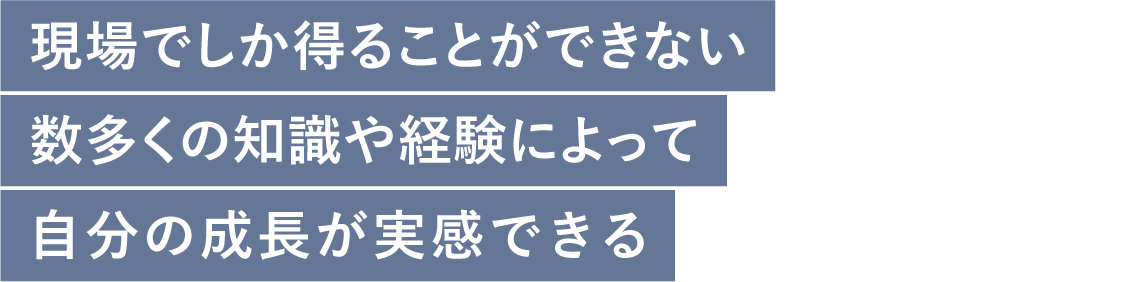 現場でしか得ることができない数多くの知識や経験によって自分の成長が実感できる