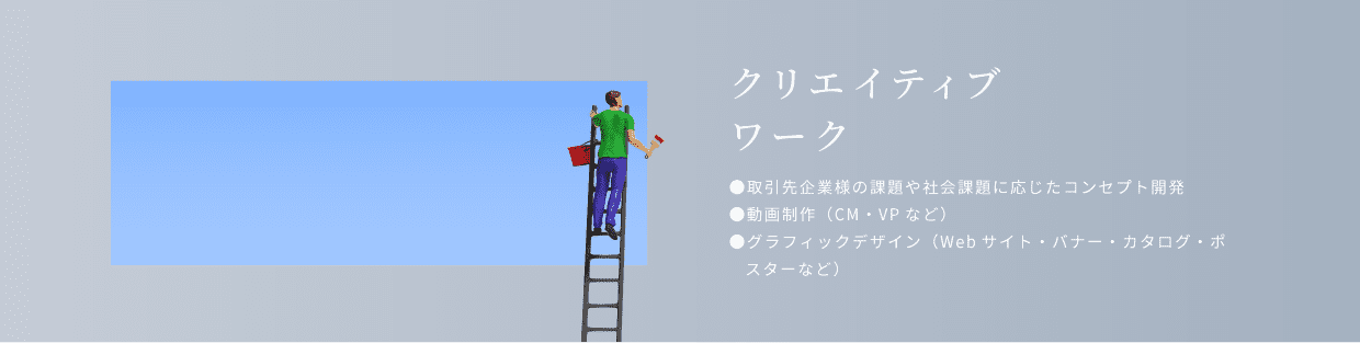 クリエイティブワーク。取引先企業様の課題や社会課題に応じたコンセプト開発。動画制作（cm・vpなど）グラフィックデザイン（Webサイト・バナー・カタログ・ポスターなど）